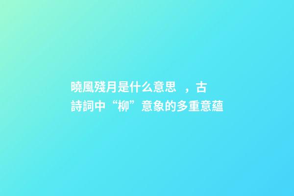 曉風殘月是什么意思，古詩詞中“柳”意象的多重意蘊